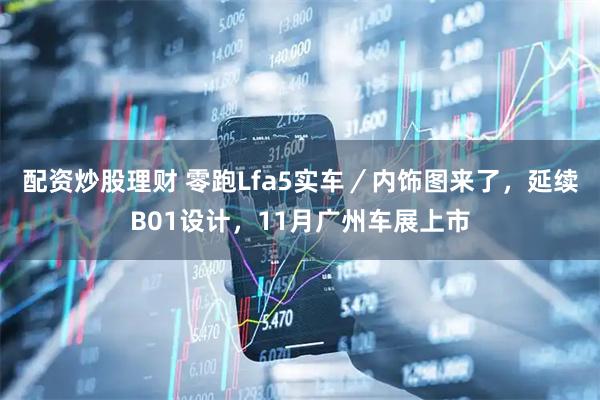 配资炒股理财 零跑Lfa5实车／内饰图来了，延续B01设计，11月广州车展上市