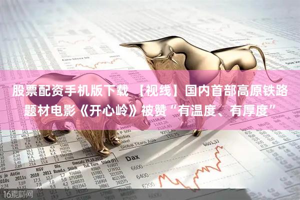 股票配资手机版下载 【视线】国内首部高原铁路题材电影《开心岭》被赞“有温度、有厚度”