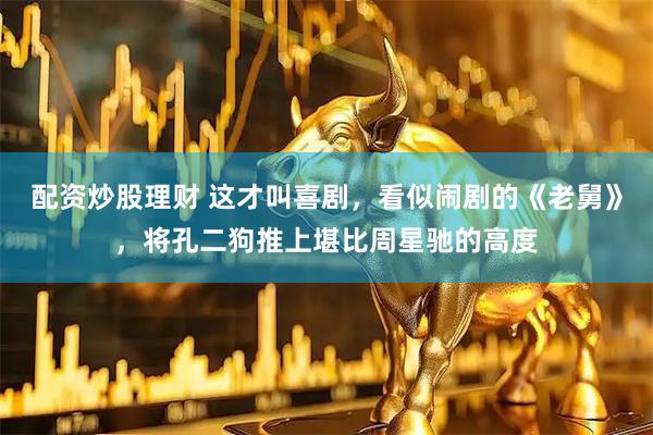 配资炒股理财 这才叫喜剧，看似闹剧的《老舅》，将孔二狗推上堪比周星驰的高度