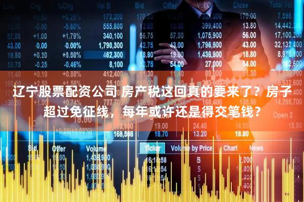 辽宁股票配资公司 房产税这回真的要来了？房子超过免征线，每年或许还是得交笔钱？