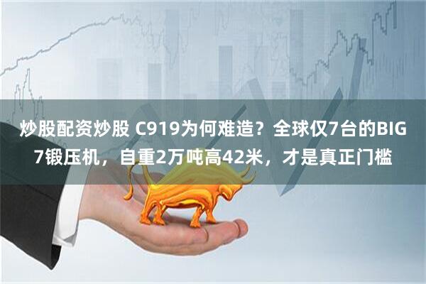 炒股配资炒股 C919为何难造？全球仅7台的BIG7锻压机，自重2万吨高42米，才是真正门槛