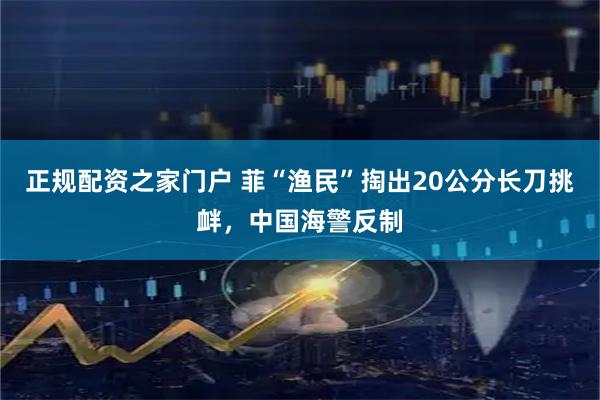 正规配资之家门户 菲“渔民”掏出20公分长刀挑衅，中国海警反制
