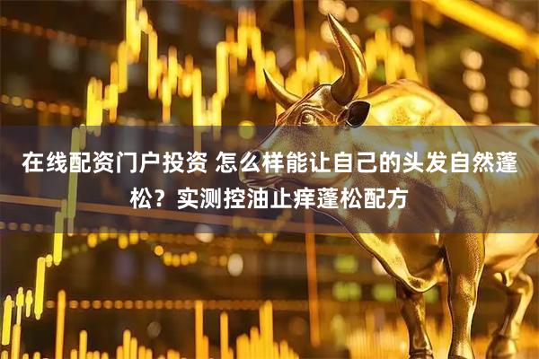 在线配资门户投资 怎么样能让自己的头发自然蓬松？实测控油止痒蓬松配方