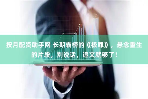 按月配资助手网 长期霸榜的《极罪》，悬念重生的片段，别说话，追文就够了！