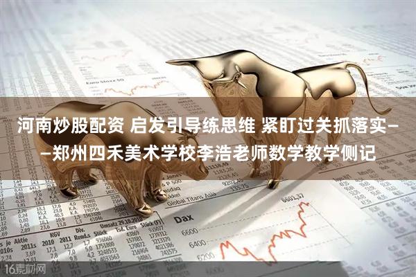 河南炒股配资 启发引导练思维 紧盯过关抓落实——郑州四禾美术学校李浩老师数学教学侧记