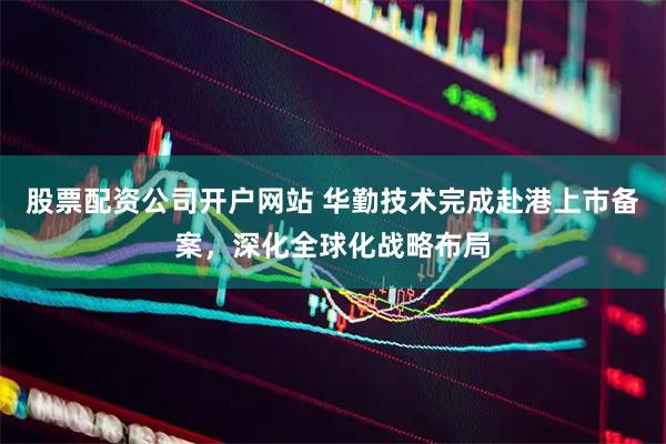 股票配资公司开户网站 华勤技术完成赴港上市备案，深化全球化战略布局