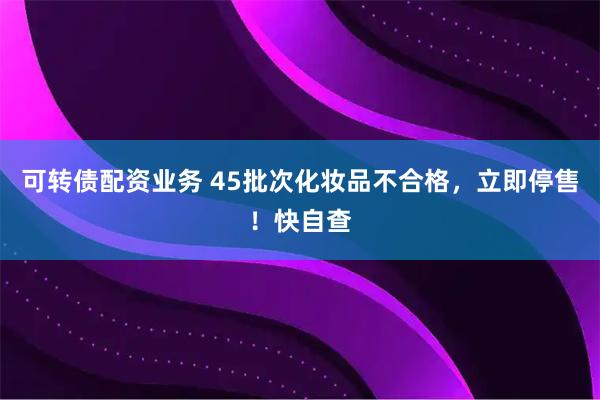 可转债配资业务 45批次化妆品不合格，立即停售！快自查
