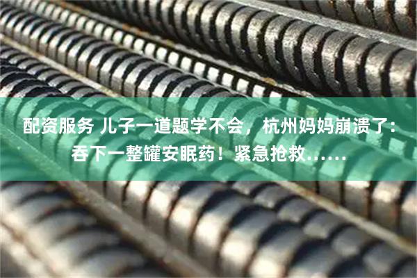 配资服务 儿子一道题学不会，杭州妈妈崩溃了：吞下一整罐安眠药！紧急抢救……