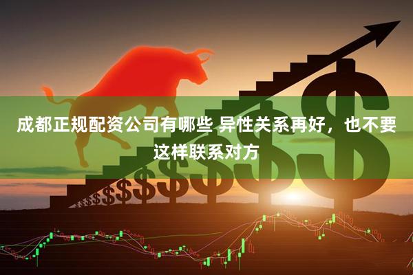 成都正规配资公司有哪些 异性关系再好，也不要这样联系对方