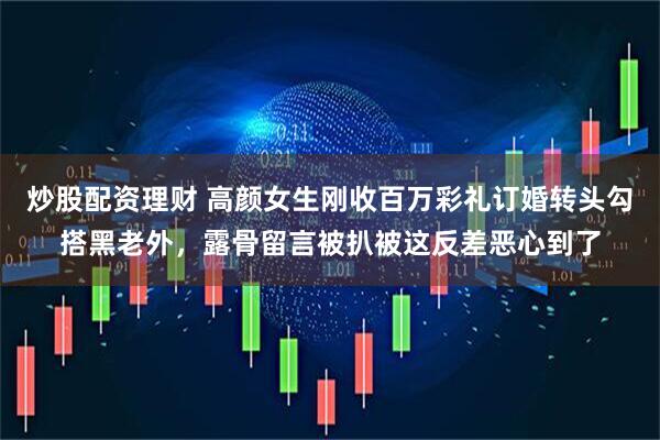 炒股配资理财 高颜女生刚收百万彩礼订婚转头勾搭黑老外，露骨留言被扒被这反差恶心到了