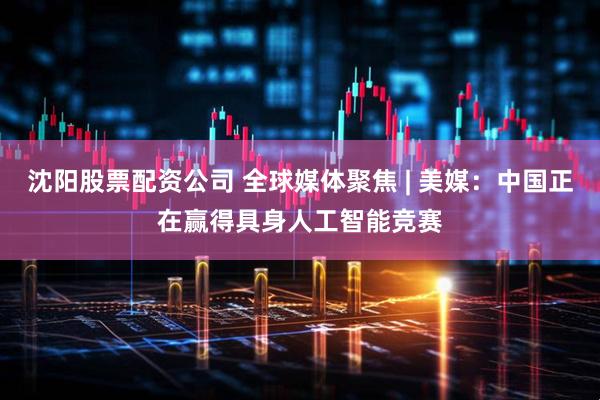 沈阳股票配资公司 全球媒体聚焦 | 美媒：中国正在赢得具身人工智能竞赛