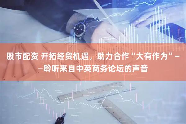 股市配资 开拓经贸机遇，助力合作“大有作为”——聆听来自中英商务论坛的声音