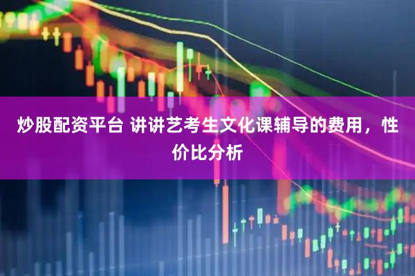 炒股配资平台 讲讲艺考生文化课辅导的费用，性价比分析