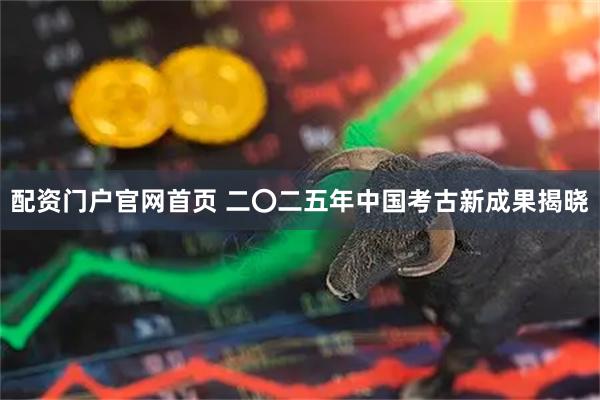 配资门户官网首页 二〇二五年中国考古新成果揭晓