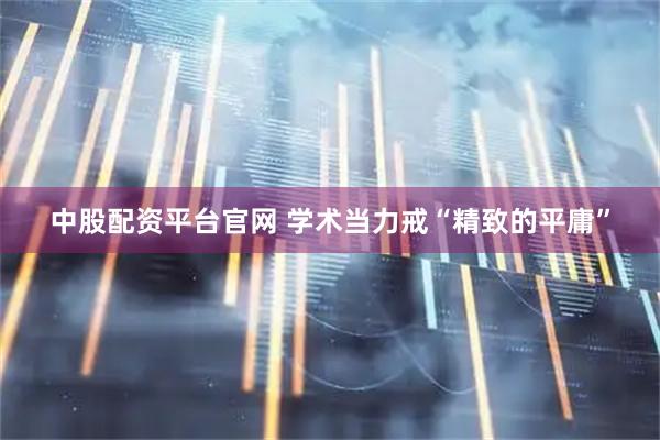 中股配资平台官网 学术当力戒“精致的平庸”