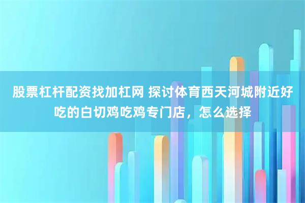股票杠杆配资找加杠网 探讨体育西天河城附近好吃的白切鸡吃鸡专门店，怎么选择