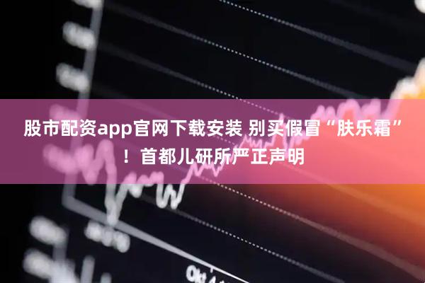 股市配资app官网下载安装 别买假冒“肤乐霜”！首都儿研所严正声明