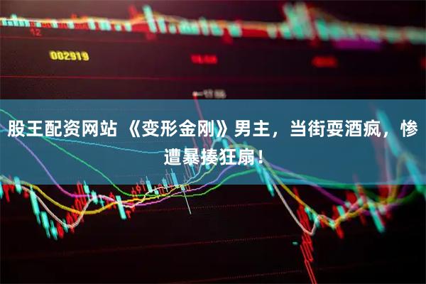 股王配资网站 《变形金刚》男主，当街耍酒疯，惨遭暴揍狂扇！