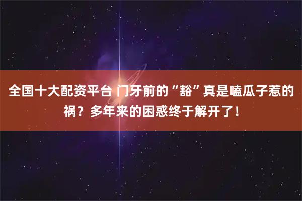 全国十大配资平台 门牙前的“豁”真是嗑瓜子惹的祸？多年来的困惑终于解开了！
