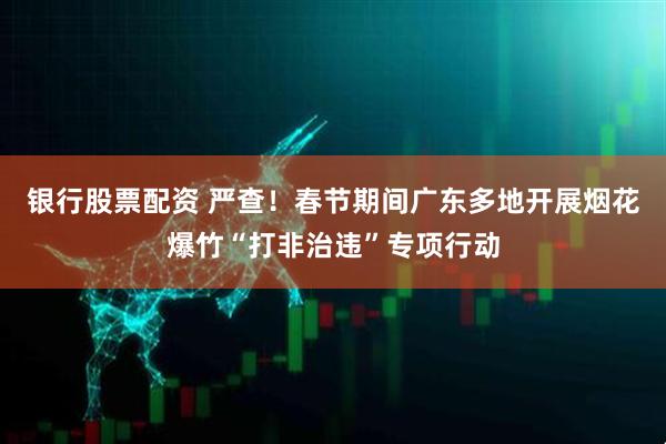 银行股票配资 严查！春节期间广东多地开展烟花爆竹“打非治违”专项行动