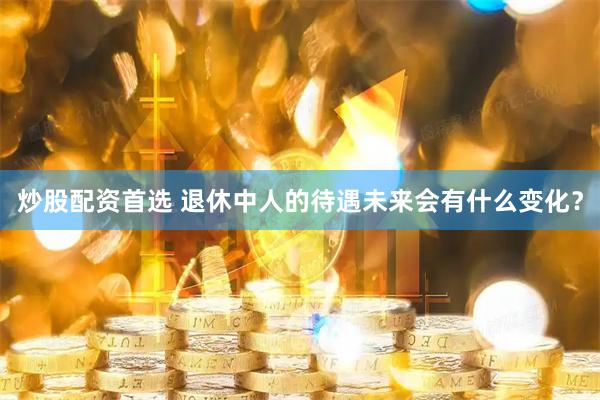 炒股配资首选 退休中人的待遇未来会有什么变化？