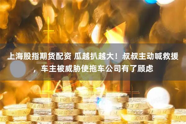 上海股指期货配资 瓜越扒越大！叔叔主动喊救援，车主被威胁使拖车公司有了顾虑