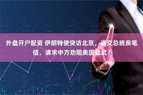 外盘开户配资 伊朗特使突访北京，递交总统亲笔信，请求中方劝阻美国动武？