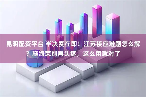 昆明配资平台 半决赛在即！江苏接应难题怎么解？施海荣别再头疼，这么用就对了