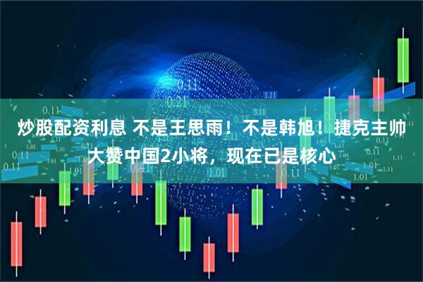 炒股配资利息 不是王思雨！不是韩旭！捷克主帅大赞中国2小将，现在已是核心