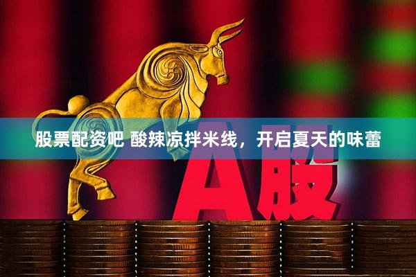 股票配资吧 酸辣凉拌米线，开启夏天的味蕾