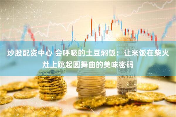 炒股配资中心 会呼吸的土豆焖饭：让米饭在柴火灶上跳起圆舞曲的美味密码