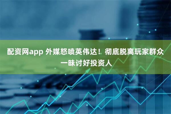 配资网app 外媒怒喷英伟达！彻底脱离玩家群众 一昧讨好投资人