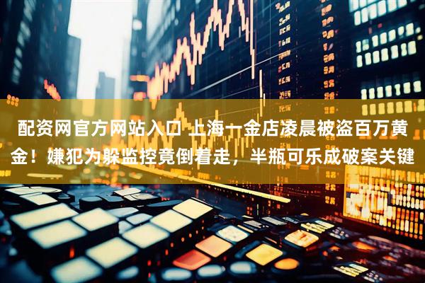 配资网官方网站入口 上海一金店凌晨被盗百万黄金！嫌犯为躲监控竟倒着走，半瓶可乐成破案关键