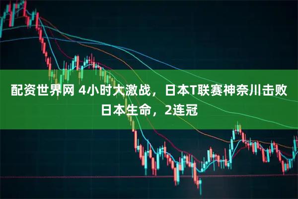 配资世界网 4小时大激战，日本T联赛神奈川击败日本生命，2连冠