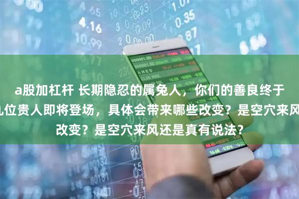 a股加杠杆 长期隐忍的属兔人，你们的善良终于要被看见了！九位贵人即将登场，具体会带来哪些改变？是空穴来风还是真有说法？