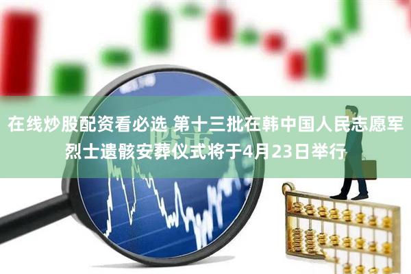 在线炒股配资看必选 第十三批在韩中国人民志愿军烈士遗骸安葬仪式将于4月23日举行