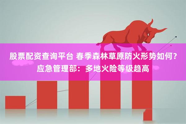 股票配资查询平台 春季森林草原防火形势如何？应急管理部：多地火险等级趋高