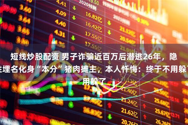 短线炒股配资 男子诈骗近百万后潜逃26年，隐姓埋名化身“本分”猪肉摊主，本人忏悔：终于不用躲了